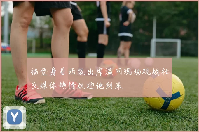 福登身着西装出席温网现场观战社交媒体热情欢迎他到来
