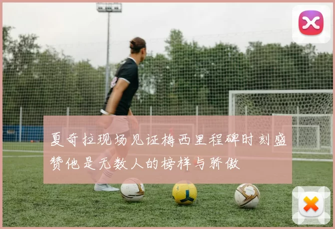 夏奇拉现场见证梅西里程碑时刻盛赞他是无数人的榜样与骄傲