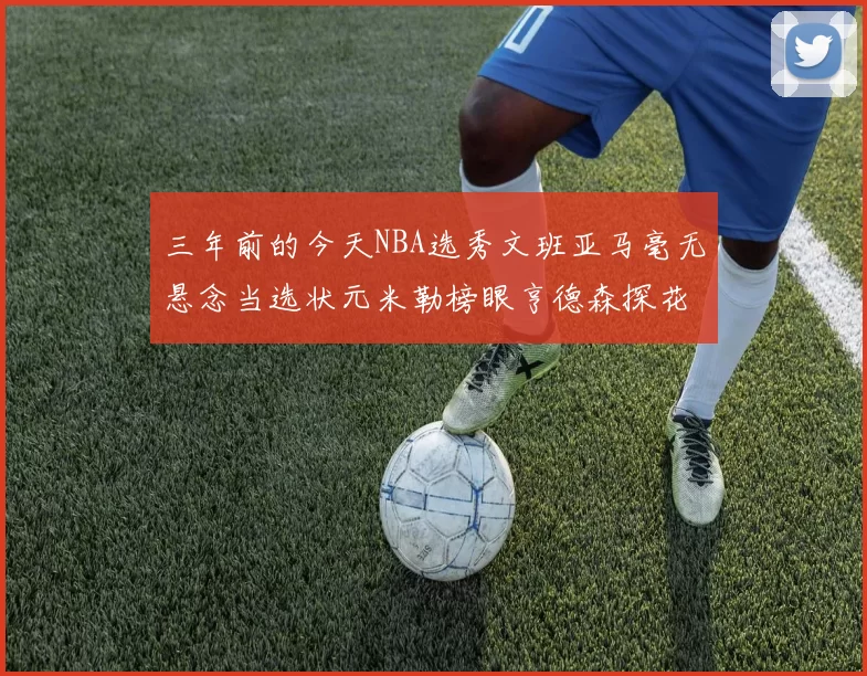 三年前的今天NBA选秀文班亚马毫无悬念当选状元米勒榜眼亨德森探花成就传奇时刻