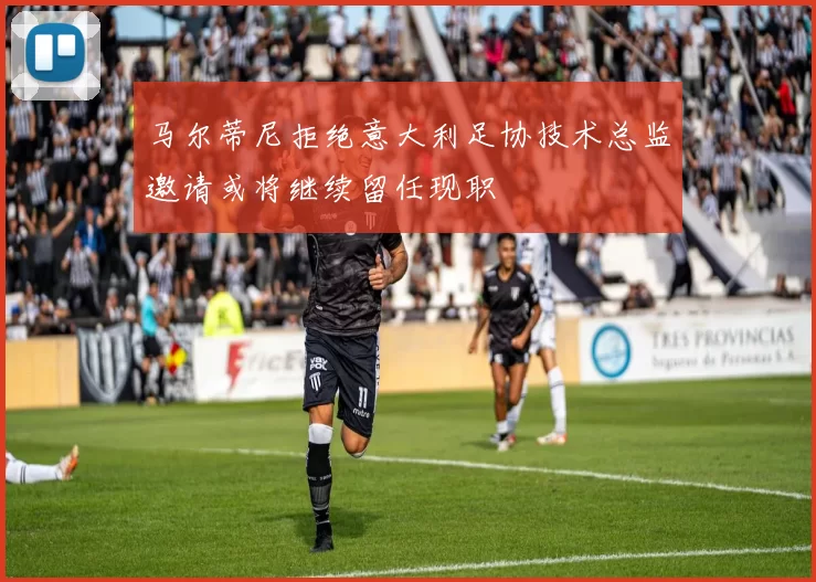马尔蒂尼拒绝意大利足协技术总监邀请或将继续留任现职