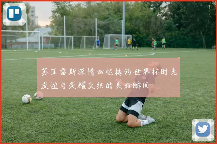 苏亚雷斯深情回忆梅西世界杯时光友谊与荣耀交织的美好瞬间