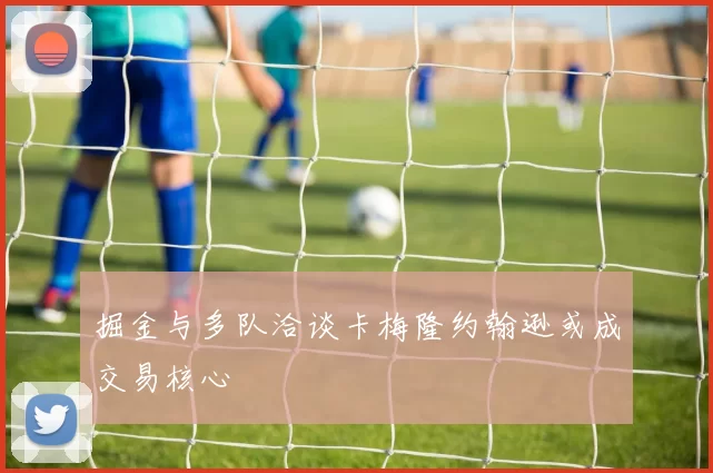掘金与多队洽谈卡梅隆约翰逊或成交易核心