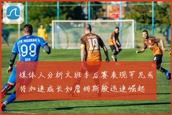 媒体人分析文班季后赛表现罕见或将加速成长如詹姆斯般迅速崛起