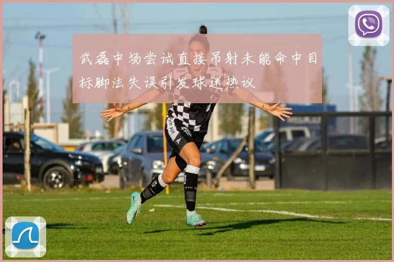武磊中场尝试直接吊射未能命中目标脚法失误引发球迷热议