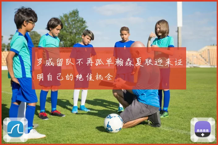 罗威留队不再孤单瀚森夏联迎来证明自己的绝佳机会