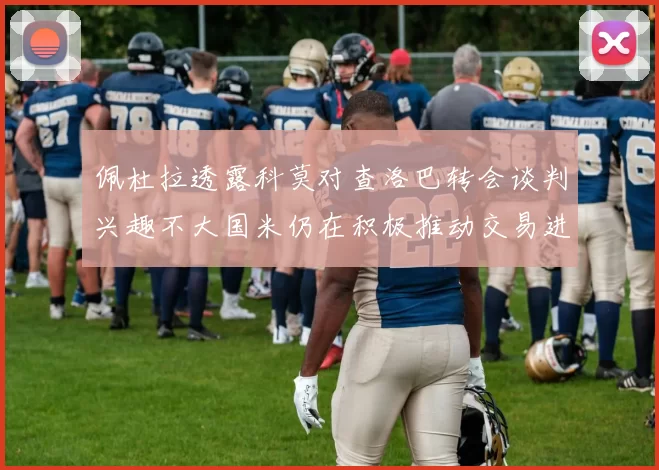 佩杜拉透露科莫对查洛巴转会谈判兴趣不大国米仍在积极推动交易进程