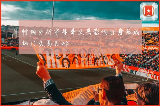 特纳分析字母哥交易影响自身或成热门交易目标